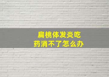 扁桃体发炎吃药消不了怎么办