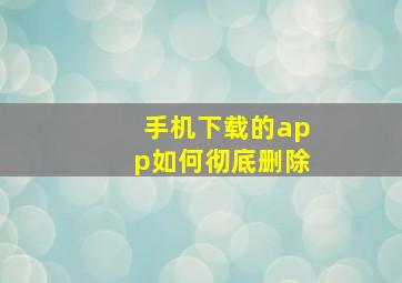 手机下载的app如何彻底删除