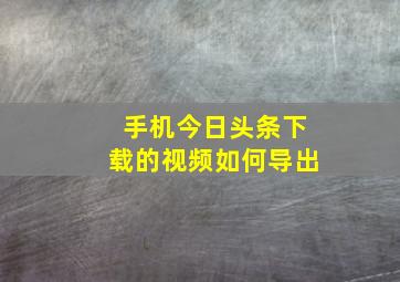 手机今日头条下载的视频如何导出