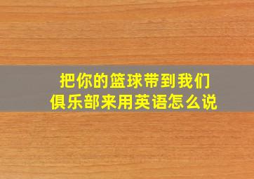 把你的篮球带到我们俱乐部来用英语怎么说