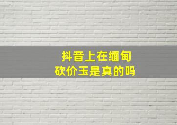 抖音上在缅甸砍价玉是真的吗