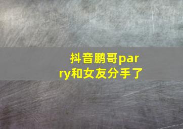 抖音鹏哥parry和女友分手了