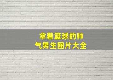 拿着篮球的帅气男生图片大全