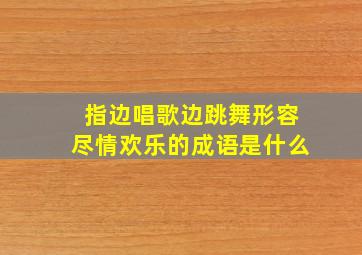 指边唱歌边跳舞形容尽情欢乐的成语是什么