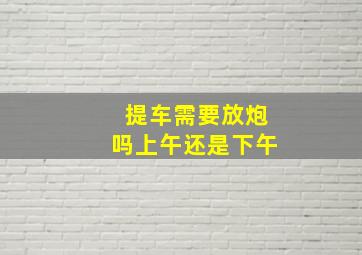 提车需要放炮吗上午还是下午