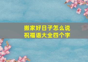 搬家好日子怎么说祝福语大全四个字