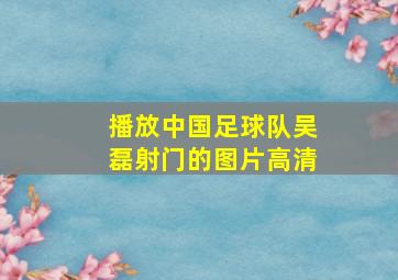 播放中国足球队吴磊射门的图片高清