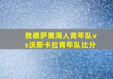 敖德萨黑海人青年队vs沃斯卡拉青年队比分