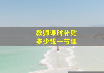 教师课时补贴多少钱一节课