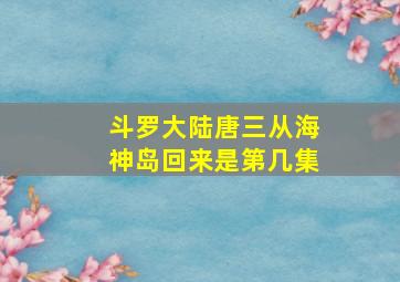 斗罗大陆唐三从海神岛回来是第几集