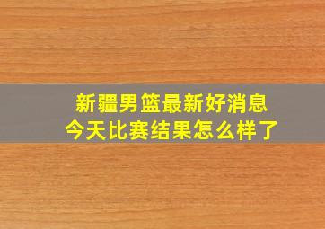 新疆男篮最新好消息今天比赛结果怎么样了