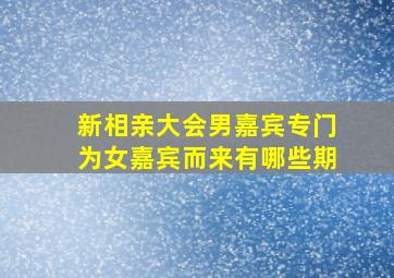 新相亲大会男嘉宾专门为女嘉宾而来有哪些期