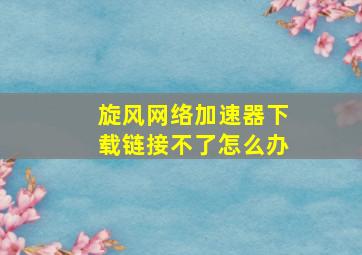 旋风网络加速器下载链接不了怎么办