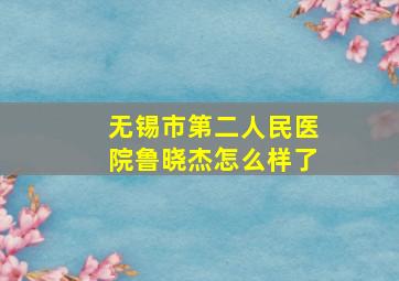 无锡市第二人民医院鲁晓杰怎么样了