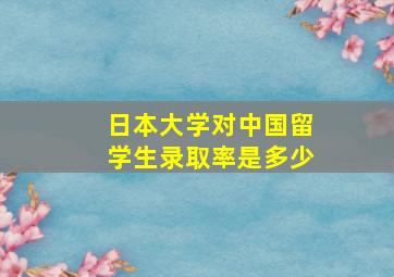 日本大学对中国留学生录取率是多少