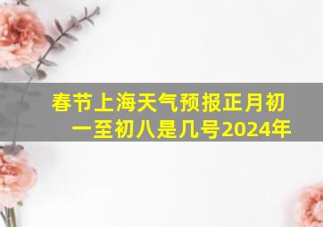 春节上海天气预报正月初一至初八是几号2024年