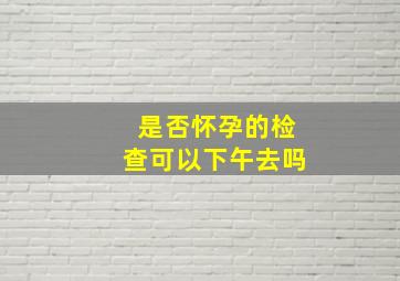 是否怀孕的检查可以下午去吗