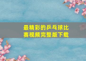 最精彩的乒乓球比赛视频完整版下载