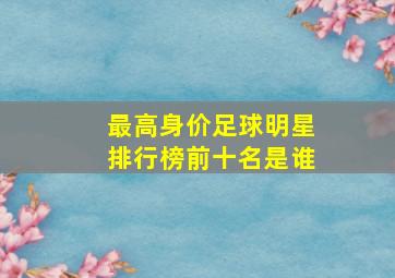 最高身价足球明星排行榜前十名是谁