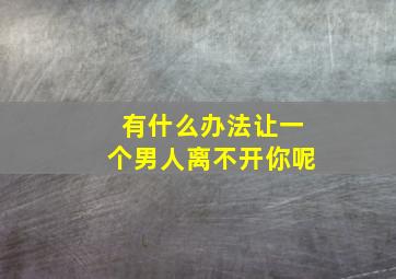 有什么办法让一个男人离不开你呢