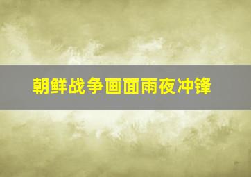 朝鲜战争画面雨夜冲锋