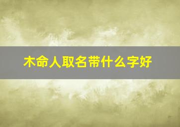 木命人取名带什么字好