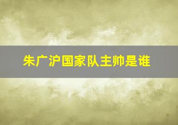 朱广沪国家队主帅是谁