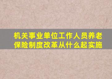 机关事业单位工作人员养老保险制度改革从什么起实施