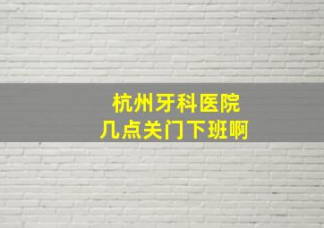 杭州牙科医院几点关门下班啊