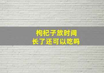 枸杞子放时间长了还可以吃吗