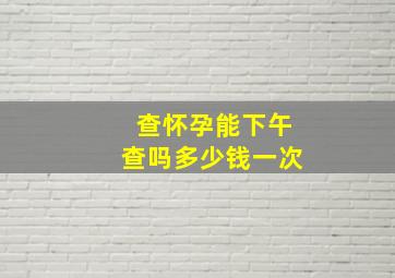 查怀孕能下午查吗多少钱一次