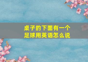 桌子的下面有一个足球用英语怎么说