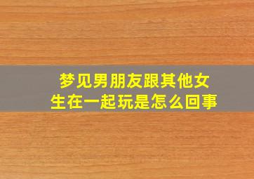 梦见男朋友跟其他女生在一起玩是怎么回事