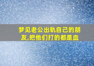 梦见老公出轨自己的朋友,把他们打的都是血