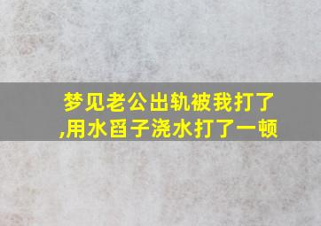 梦见老公出轨被我打了,用水舀子浇水打了一顿