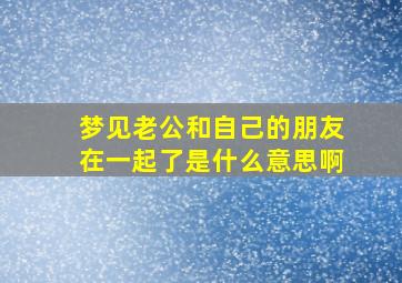 梦见老公和自己的朋友在一起了是什么意思啊