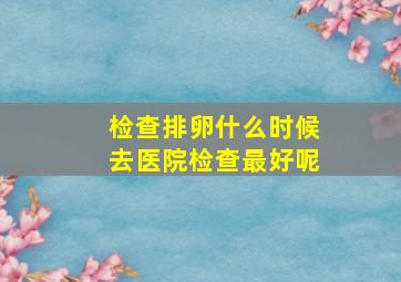 检查排卵什么时候去医院检查最好呢