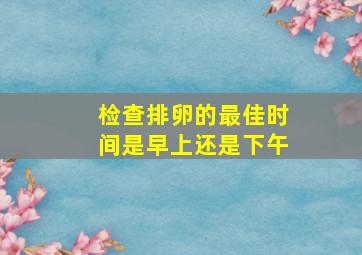 检查排卵的最佳时间是早上还是下午