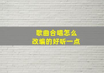 歌曲合唱怎么改编的好听一点