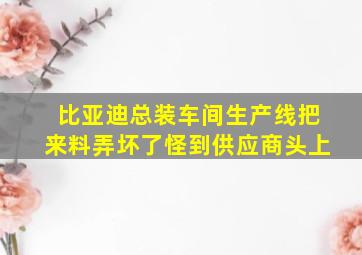 比亚迪总装车间生产线把来料弄坏了怪到供应商头上