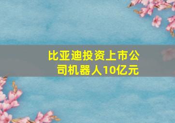 比亚迪投资上市公司机器人10亿元