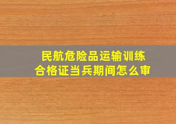 民航危险品运输训练合格证当兵期间怎么审