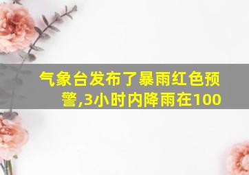 气象台发布了暴雨红色预警,3小时内降雨在100