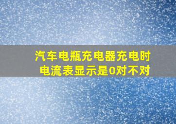 汽车电瓶充电器充电时电流表显示是0对不对