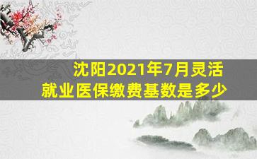 沈阳2021年7月灵活就业医保缴费基数是多少