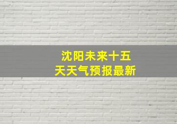 沈阳未来十五天天气预报最新