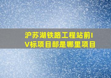 沪苏湖铁路工程站前IV标项目部是哪里项目