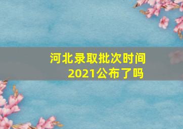 河北录取批次时间2021公布了吗