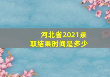 河北省2021录取结果时间是多少