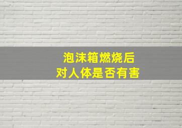 泡沫箱燃烧后对人体是否有害